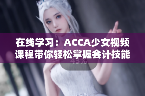 在線(xiàn)學(xué)習(xí)：ACCA少女視頻課程帶你輕松掌握會(huì)計(jì)技能