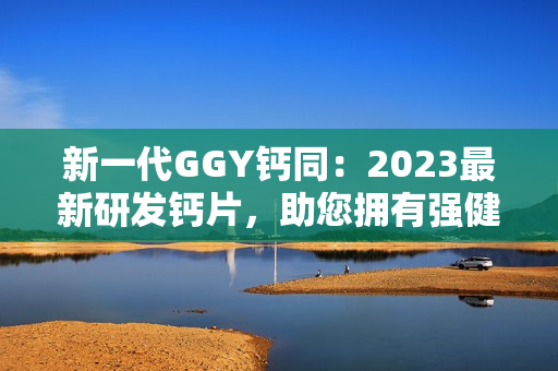 新一代GGY鈣同：2023最新研發(fā)鈣片，助您擁有強(qiáng)健骨骼與健康生活！