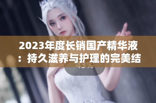 2023年度長銷國產(chǎn)精華液：持久滋養(yǎng)與護(hù)理的完美結(jié)合