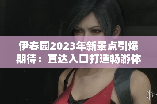 伊春園2023年新景點(diǎn)引爆期待：直達(dá)入口打造暢游體驗(yàn)