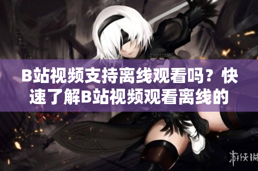 B站視頻支持離線觀看嗎？快速了解B站視頻觀看離線的方法