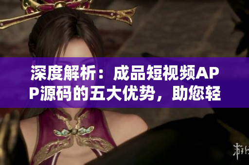 深度解析：成品短視頻APP源碼的五大優(yōu)勢，助您輕松打造個性化視頻平臺