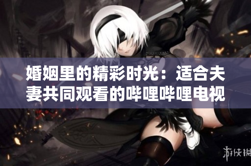 婚姻里的精彩時光：適合夫妻共同觀看的嗶哩嗶哩電視劇推薦