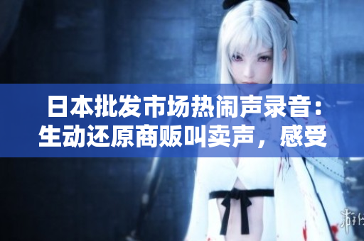 日本批發(fā)市場熱鬧聲錄音：生動還原商販叫賣聲，感受市場活力