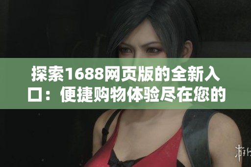 探索1688網(wǎng)頁版的全新入口：便捷購物體驗盡在您的指尖