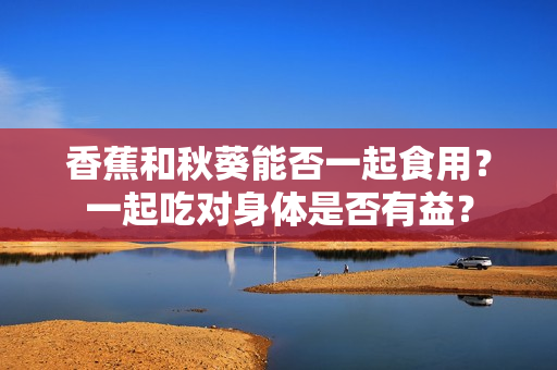 香蕉和秋葵能否一起食用？一起吃對身體是否有益？