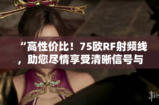 “高性價比！75歐RF射頻線，助您盡情享受清晰信號與頂級品質(zhì)！”