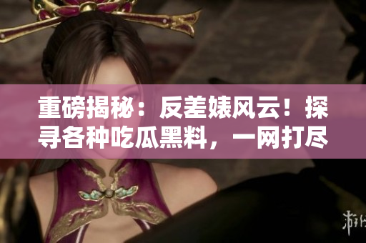 重磅揭秘：反差婊風(fēng)云！探尋各種吃瓜黑料，一網(wǎng)打盡！