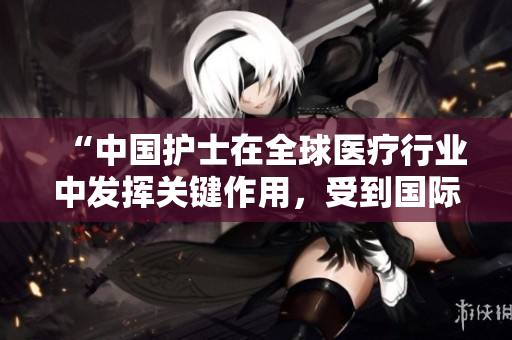“中國護士在全球醫(yī)療行業(yè)中發(fā)揮關鍵作用，受到國際廣泛認可”