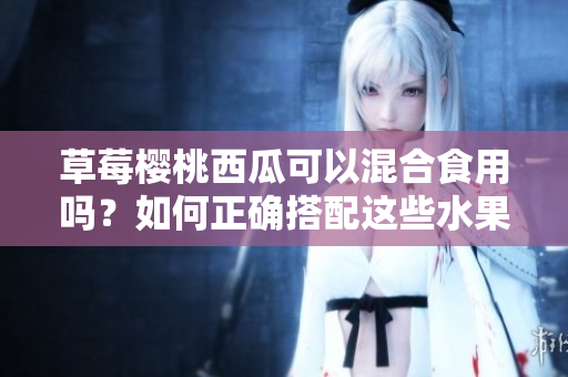 草莓櫻桃西瓜可以混合食用嗎？如何正確搭配這些水果？