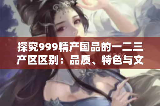 探究999精產(chǎn)國品的一二三產(chǎn)區(qū)區(qū)別：品質(zhì)、特色與文化