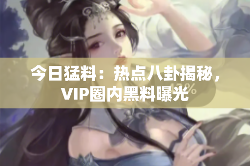 今日猛料：熱點八卦揭秘，VIP圈內(nèi)黑料曝光