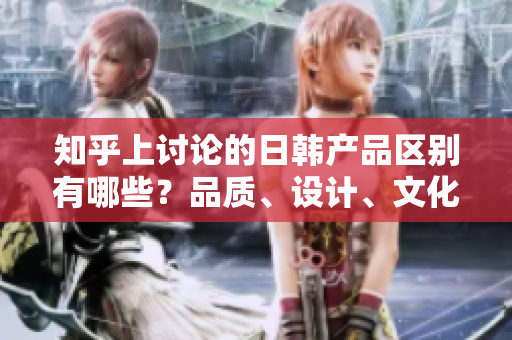 知乎上討論的日韓產(chǎn)品區(qū)別有哪些？品質(zhì)、設(shè)計(jì)、文化對(duì)比一覽
