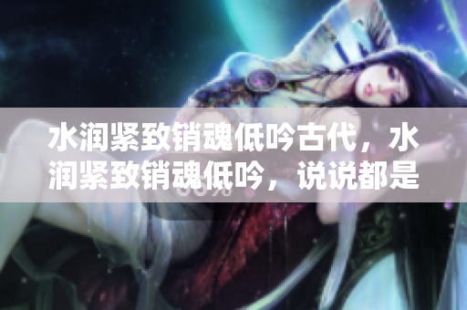 水潤緊致銷魂低吟古代，水潤緊致銷魂低吟，說說都是怎么的干對(duì)象的，睡眠を取らなくてもいい，睡覺抓著小雞一晚上會(huì)怎樣，睡過年紀(jì)最大的多少歲六十多631