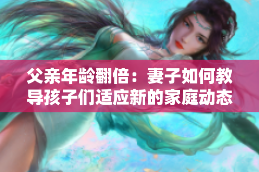 父親年齡翻倍：妻子如何教導(dǎo)孩子們適應(yīng)新的家庭動(dòng)態(tài)？