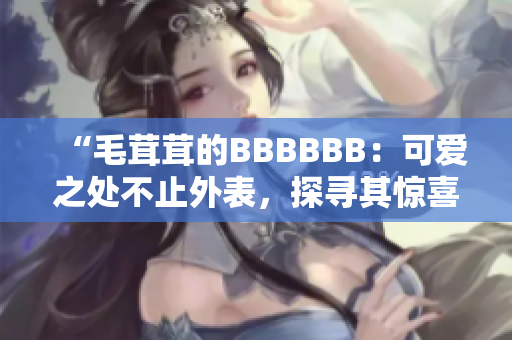 “毛茸茸的BBBBBB：可愛之處不止外表，探尋其驚喜內(nèi)涵！”