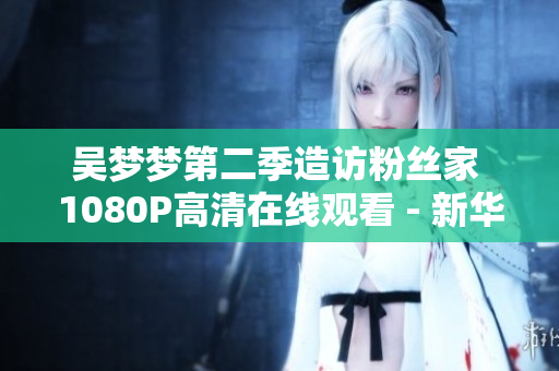 吳夢夢第二季造訪粉絲家 1080P高清在線觀看 - 新華網(wǎng)報道