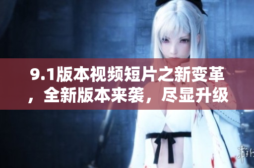 9.1版本視頻短片之新變革，全新版本來襲，盡顯升級(jí)驚喜