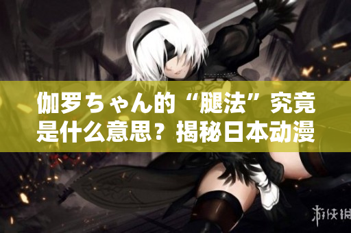 伽羅ちゃん的“腿法”究竟是什么意思？揭秘日本動(dòng)漫中的神秘技能