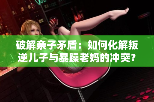 破解親子矛盾：如何化解叛逆兒子與暴躁老媽的沖突？