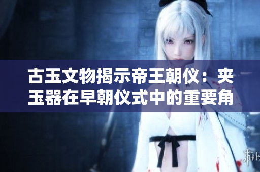 古玉文物揭示帝王朝儀：夾玉器在早朝儀式中的重要角色