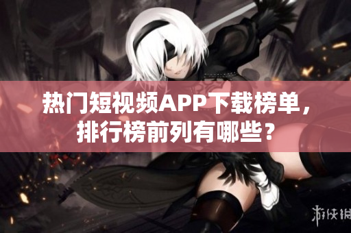 熱門短視頻APP下載榜單，排行榜前列有哪些？