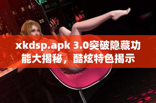 xkdsp.apk 3.0突破隱藏功能大揭秘，酷炫特色揭示