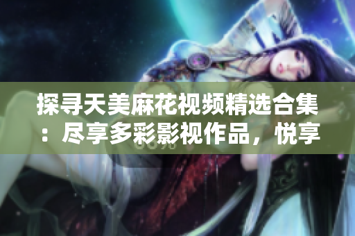 探尋天美麻花視頻精選合集：盡享多彩影視作品，悅享精彩視聽時(shí)光