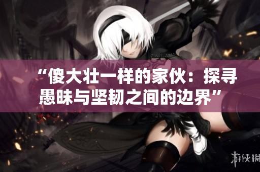 “傻大壯一樣的家伙：探尋愚昧與堅(jiān)韌之間的邊界”