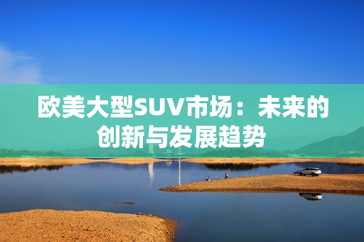 歐美大型SUV市場：未來的創(chuàng)新與發(fā)展趨勢