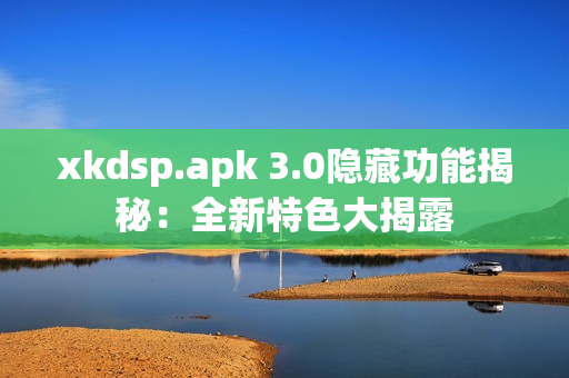 xkdsp.apk 3.0隱藏功能揭秘：全新特色大揭露