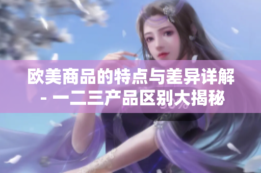 歐美商品的特點(diǎn)與差異詳解 - 一二三產(chǎn)品區(qū)別大揭秘