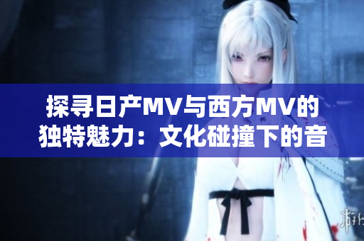 探尋日產(chǎn)MV與西方MV的獨(dú)特魅力：文化碰撞下的音樂(lè)視覺(jué)之旅