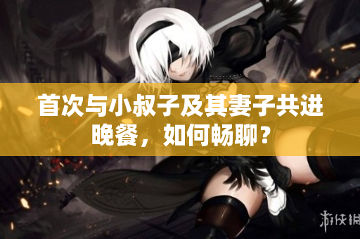 首次與小叔子及其妻子共進(jìn)晚餐，如何暢聊？