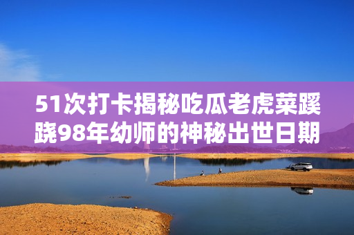 51次打卡揭秘吃瓜老虎菜蹊蹺98年幼師的神秘出世日期