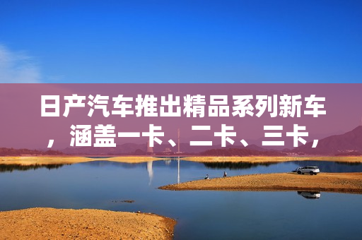 日產(chǎn)汽車推出精品系列新車，涵蓋一卡、二卡、三卡，致力于滿足不同消費(fèi)者需求