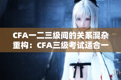 CFA一二三級間的關系混雜重構：CFA三級考試適合一二級考生嗎？