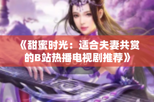《甜蜜時(shí)光：適合夫妻共賞的B站熱播電視劇推薦》