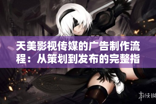 天美影視傳媒的廣告制作流程：從策劃到發(fā)布的完整指南