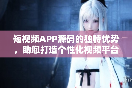 短視頻APP源碼的獨特優(yōu)勢，助您打造個性化視頻平臺