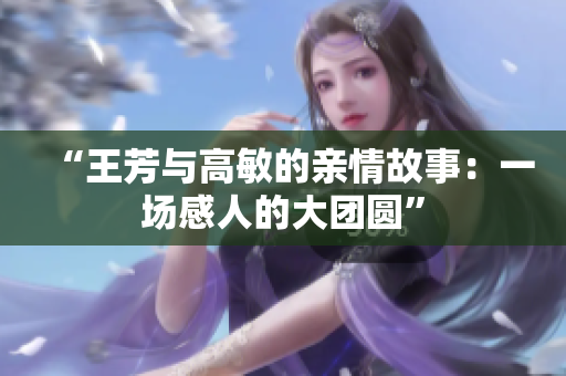 “王芳與高敏的親情故事：一場感人的大團圓”