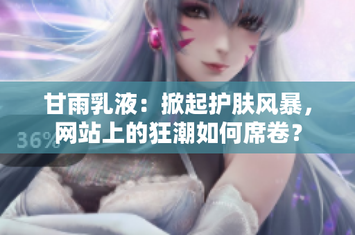 甘雨乳液：掀起護(hù)膚風(fēng)暴，網(wǎng)站上的狂潮如何席卷？