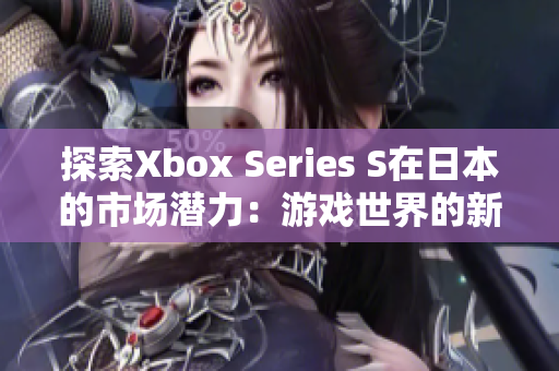 探索Xbox Series S在日本的市場(chǎng)潛力：游戲世界的新明星
