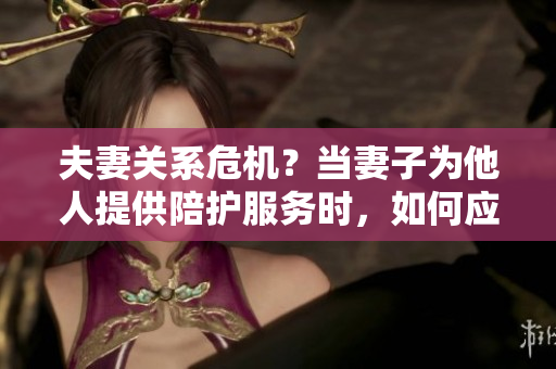夫妻關(guān)系危機(jī)？當(dāng)妻子為他人提供陪護(hù)服務(wù)時(shí)，如何應(yīng)對？