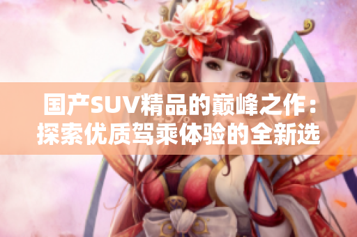國產(chǎn)SUV精品的巔峰之作：探索優(yōu)質(zhì)駕乘體驗(yàn)的全新選擇