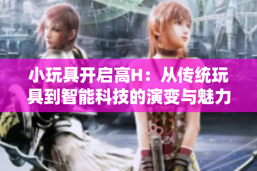 小玩具開啟高H：從傳統(tǒng)玩具到智能科技的演變與魅力