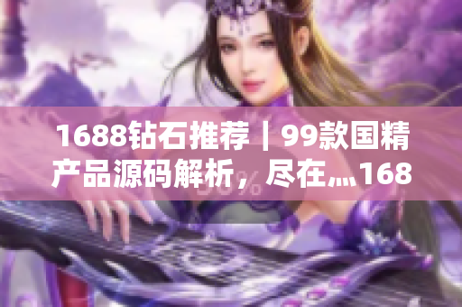 1688鉆石推薦｜99款國精產(chǎn)品源碼解析，盡在灬1688購物攻略