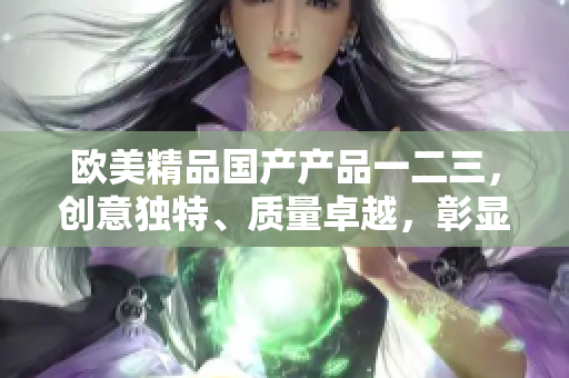 歐美精品國產(chǎn)產(chǎn)品一二三，創(chuàng)意獨特、質(zhì)量卓越，彰顯卓越工藝與品質(zhì)保證