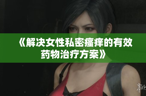 《解決女性私密瘙癢的有效藥物治療方案》