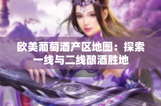歐美葡萄酒產(chǎn)區(qū)地圖：探索一線與二線釀酒勝地